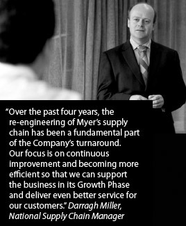 Over the past four years, the re-engineering of Myer's supply chain has been a fundamental part of the Company's turnaround. Our focus is on continuous improvement and becoming more efficient so that we can support the business in its Growth Phase and deliver even better service for our customers. Darragh Miller, National Supply Chain Manager