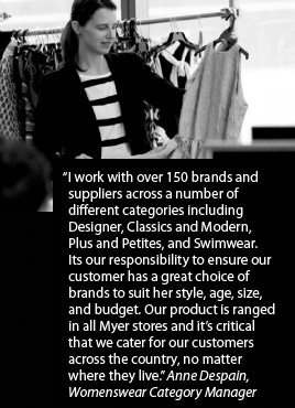 I work with over 150 brands and suppliers across a number of different categories including Designer, Classics and Modern, Plus and Petites, and Swimwear. Its our responsibility to ensure our customer has a great choice of brands to suit her style, age, size, and budget. Our product is ranged in all Myer stores and it's critical that we cater for our customers across the country, no matter where they live. Anne Despain, Womenswear Category Manager