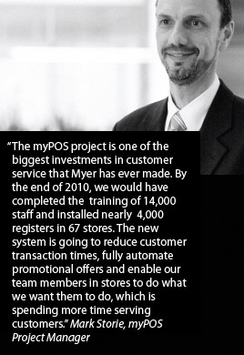 The myPOS project is one of the biggest investments in customer service that Myer has ever made. By the end of 2010, we would have completed the training of 14,000 staff and installed nearly 4,000 registers in 67 stores. The new system is going to reduce customer transaction times, fully automate promotional offers and enable our team members in stores to do what we want them to do, which is spending more time serving customers. Mark Storie, myPOS Project Manager