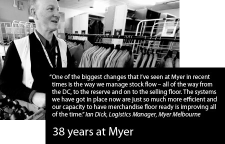 One of the biggest changes that I've seen at Myer in recent times is the way we manage stock flow - all of the way from the DC, to the reserve and on to the selling floor. The systems we have got in place now are just so much more efficient and our capacity to have merchandise floor ready is improving all of the time. Ian Dick, Logistics Manager, Myer Melbourne. 38 years at Myer.