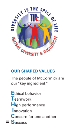 Diversity is the spice of life. Global Diversity and Inclusion. OUR SHARED VALUES - The people of McCormick are our “key ingredient.” Ethical behavior, Teamwork, High performance, Innovation and Concern for one another, equals Success.
