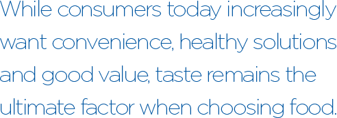 While consumers today increasingly want convenience, healthy solutions and good value, taste remains the ultimate factor when choosing food. As a result, bold flavors, authentic ethnic cuisine and unique combinations, along with traditional favorites, are top of mind when ordering out or dining in. 