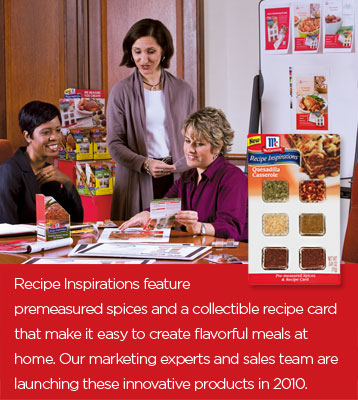 Recipe Inspirations feature premeasured spices and a collectible recipe card that make it easy to create flavorful meals at home. Our marketing experts and sales team are launching these innovative products in 2010.